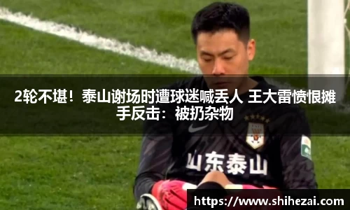 2轮不堪！泰山谢场时遭球迷喊丢人 王大雷愤恨摊手反击：被扔杂物